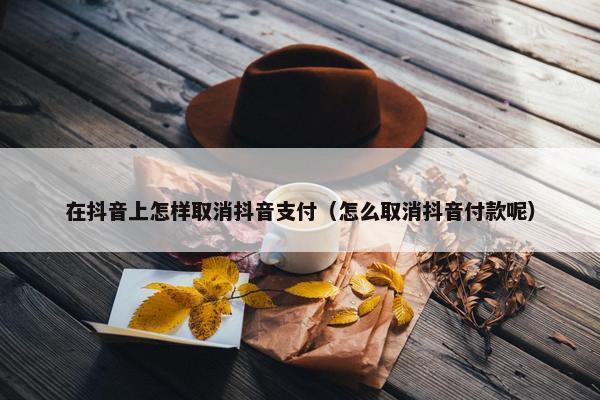 在抖音上怎样取消抖音支付（怎么取消抖音付款呢）