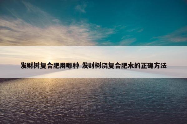 发财树复合肥用哪种 发财树浇复合肥水的正确方法