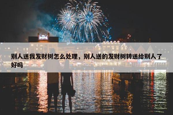 别人送我发财树怎么处理，别人送的发财树转送给别人了好吗