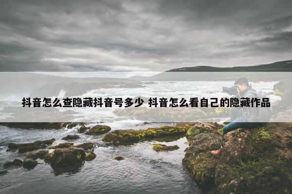 抖音怎么查隐藏抖音号多少 抖音怎么看自己的隐藏作品