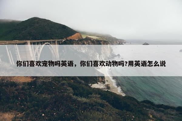 你们喜欢宠物吗英语，你们喜欢动物吗?用英语怎么说