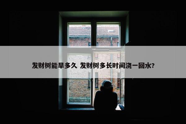 发财树能旱多久 发财树多长时间浇一回水?