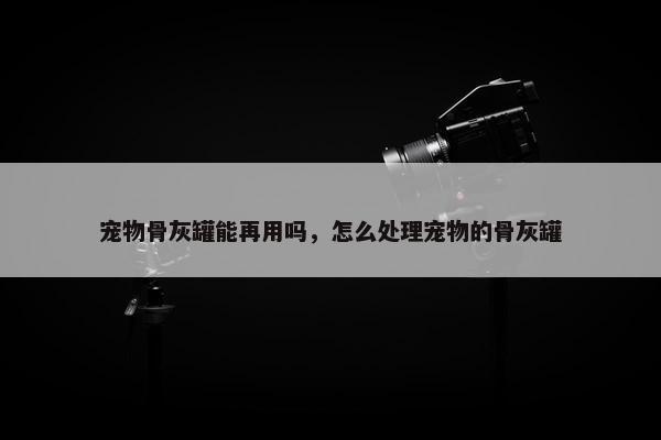 宠物骨灰罐能再用吗，怎么处理宠物的骨灰罐