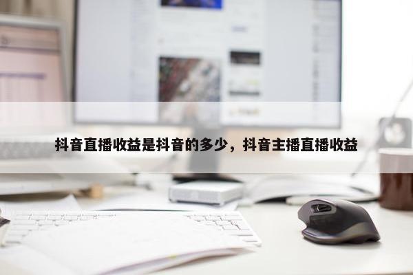 抖音直播收益是抖音的多少，抖音主播直播收益