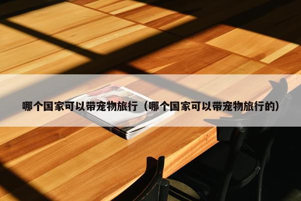 哪个国家可以带宠物旅行（哪个国家可以带宠物旅行的）