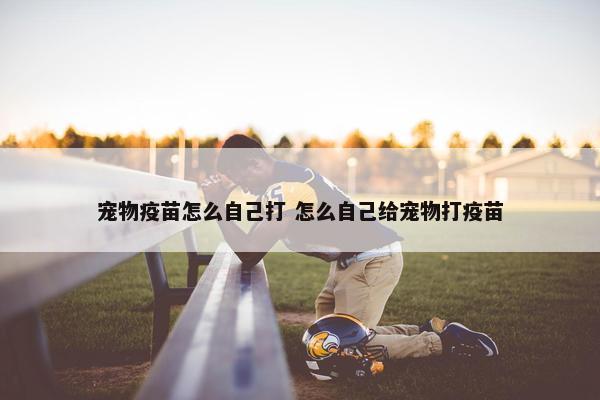 宠物疫苗怎么自己打 怎么自己给宠物打疫苗