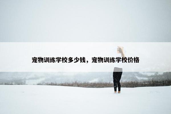 宠物训练学校多少钱，宠物训练学校价格