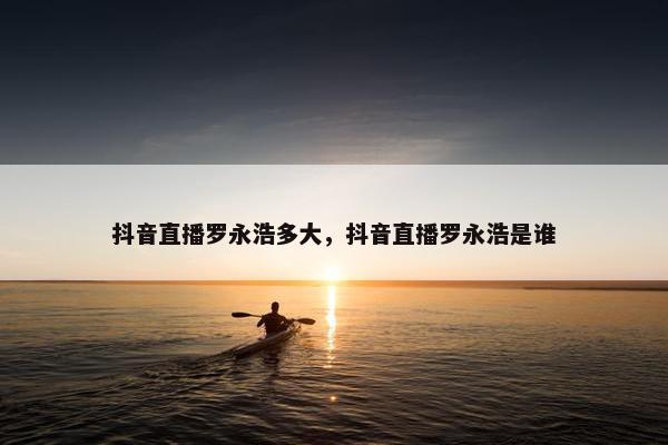 抖音直播罗永浩多大，抖音直播罗永浩是谁