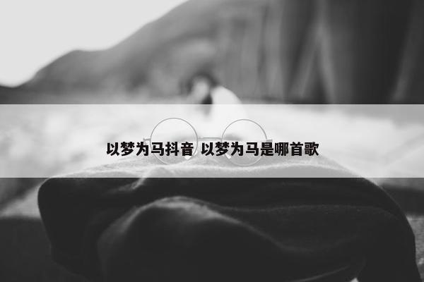 以梦为马抖音 以梦为马是哪首歌