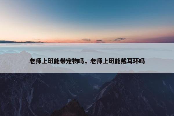 老师上班能带宠物吗，老师上班能戴耳环吗