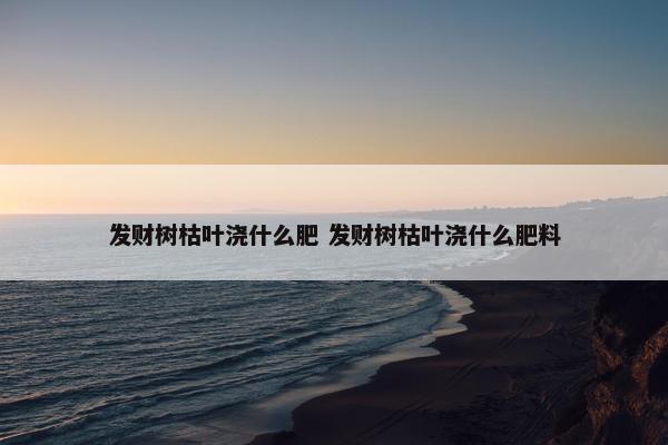 发财树枯叶浇什么肥 发财树枯叶浇什么肥料