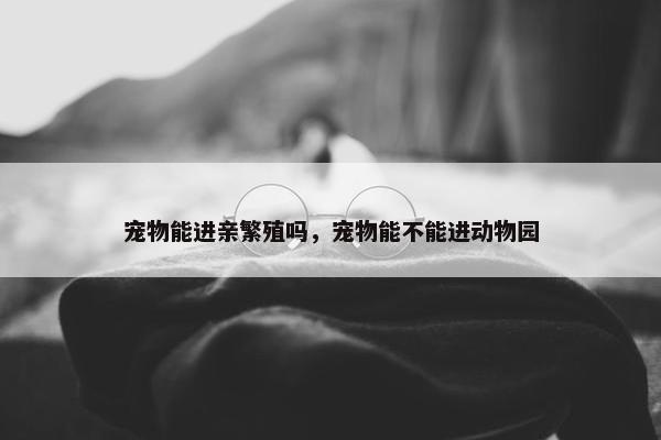 宠物能进亲繁殖吗，宠物能不能进动物园