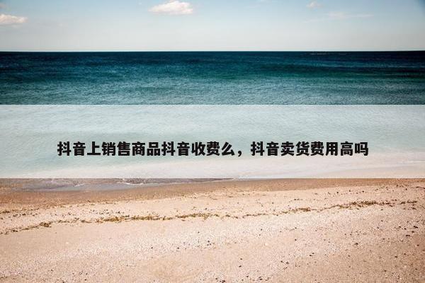 抖音上销售商品抖音收费么，抖音卖货费用高吗