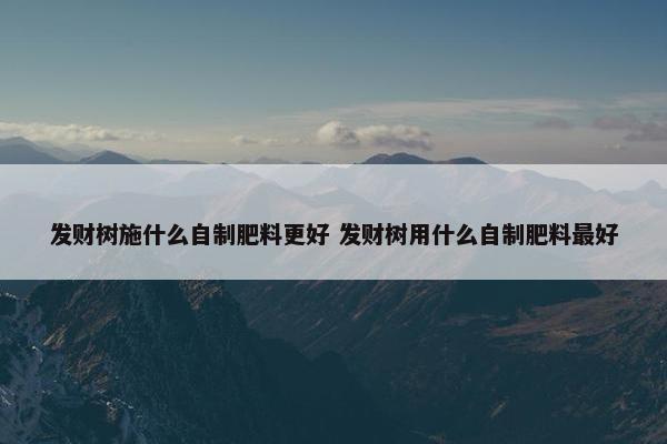 发财树施什么自制肥料更好 发财树用什么自制肥料最好