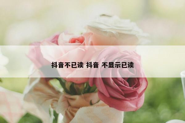 抖音不已读 抖音 不显示已读