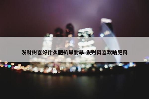 发财树喜好什么肥抗旱耐旱 发财树喜欢啥肥料