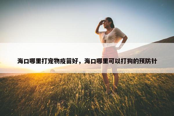 海口哪里打宠物疫苗好，海口哪里可以打狗的预防针