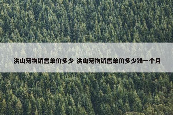 洪山宠物销售单价多少 洪山宠物销售单价多少钱一个月