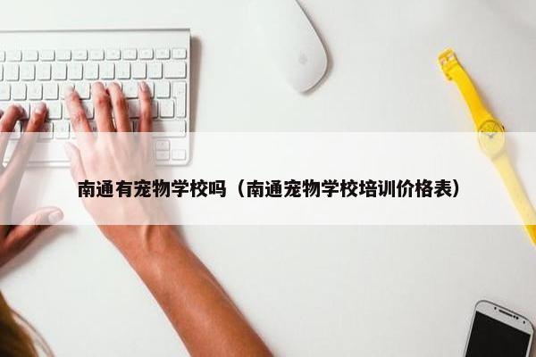 南通有宠物学校吗（南通宠物学校培训价格表）