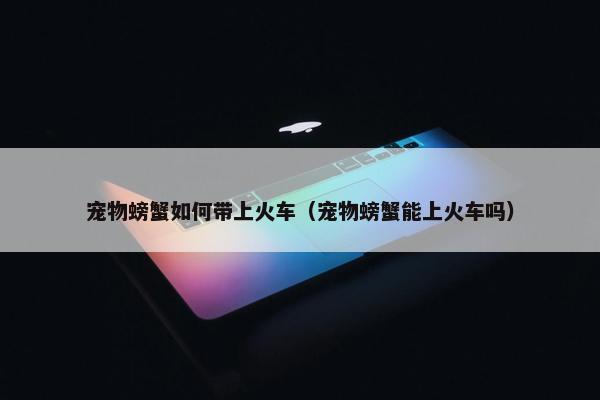 宠物螃蟹如何带上火车（宠物螃蟹能上火车吗）