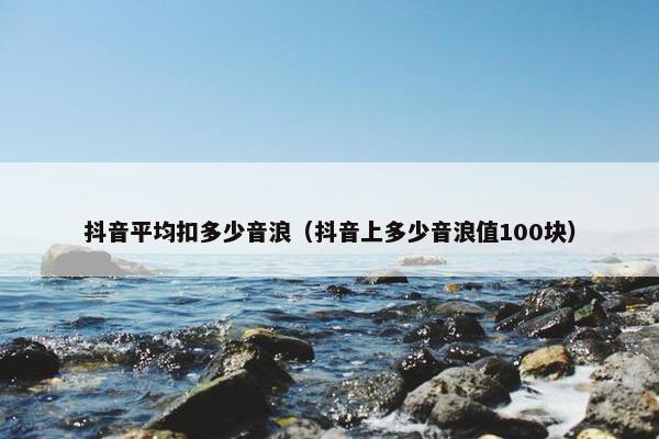 抖音平均扣多少音浪（抖音上多少音浪值100块）