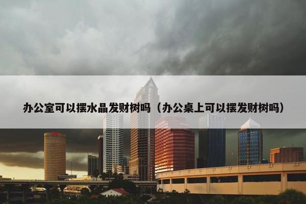 办公室可以摆水晶发财树吗（办公桌上可以摆发财树吗）