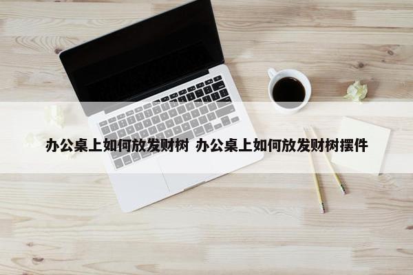 办公桌上如何放发财树 办公桌上如何放发财树摆件