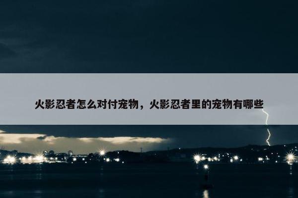 火影忍者怎么对付宠物，火影忍者里的宠物有哪些