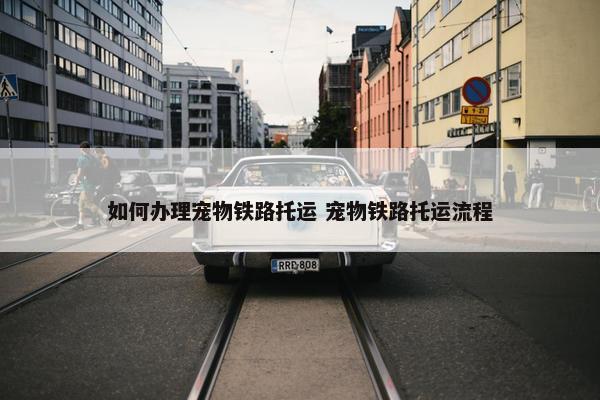 如何办理宠物铁路托运 宠物铁路托运流程