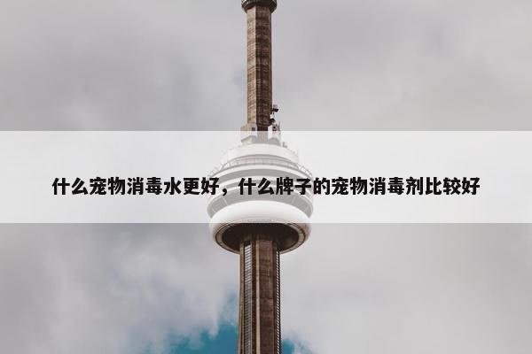 什么宠物消毒水更好，什么牌子的宠物消毒剂比较好