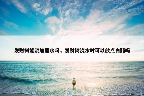 发财树能浇加醋水吗，发财树浇水时可以放点白醋吗