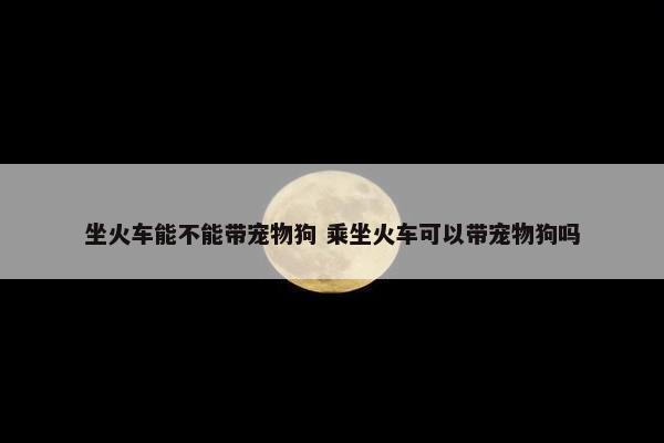 坐火车能不能带宠物狗 乘坐火车可以带宠物狗吗