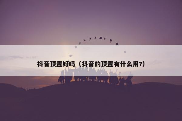 抖音顶置好吗（抖音的顶置有什么用?）