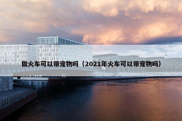 做火车可以带宠物吗（2021年火车可以带宠物吗）