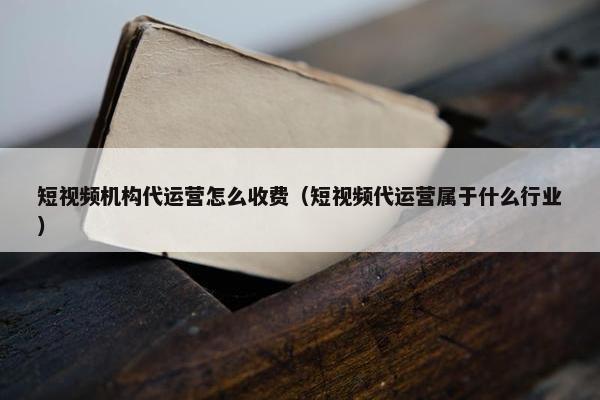 短视频机构代运营怎么收费（短视频代运营属于什么行业）