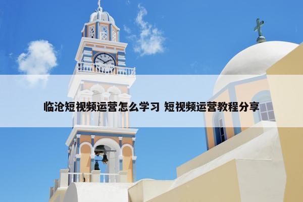 临沧短视频运营怎么学习 短视频运营教程分享