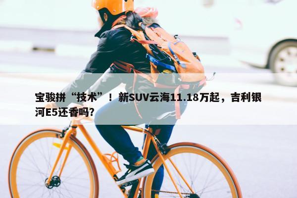 宝骏拼“技术”！新SUV云海11.18万起，吉利银河E5还香吗？