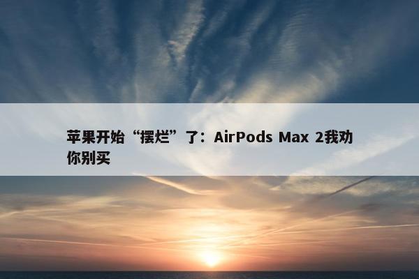 苹果开始“摆烂”了：AirPods Max 2我劝你别买