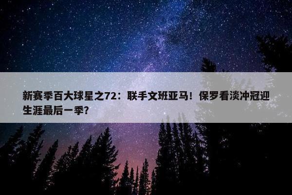 新赛季百大球星之72：联手文班亚马！保罗看淡冲冠迎生涯最后一季？