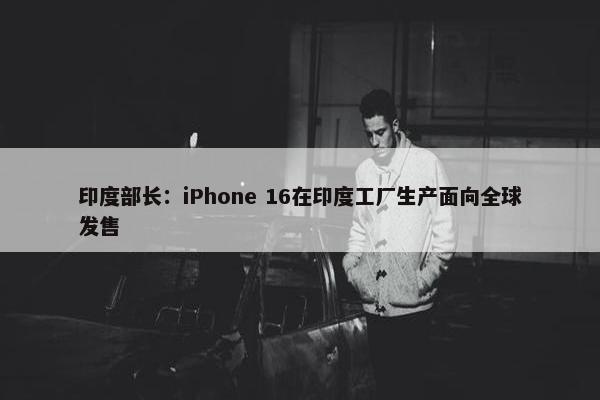 印度部长：iPhone 16在印度工厂生产面向全球发售