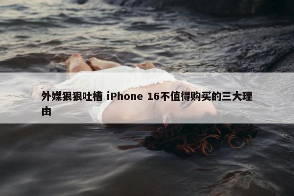 外媒狠狠吐槽 iPhone 16不值得购买的三大理由