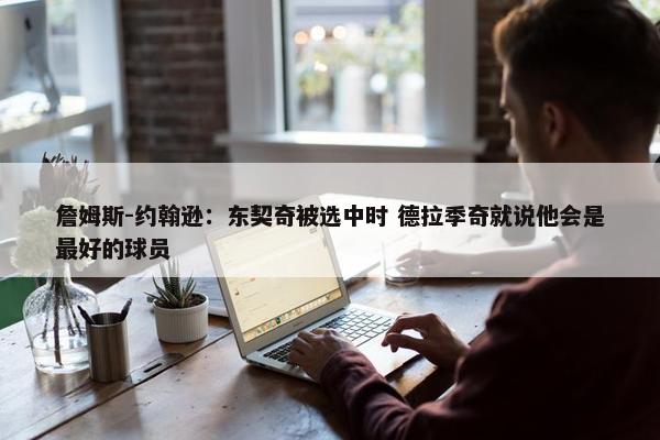 詹姆斯-约翰逊：东契奇被选中时 德拉季奇就说他会是最好的球员