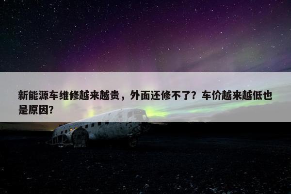 新能源车维修越来越贵，外面还修不了？车价越来越低也是原因？