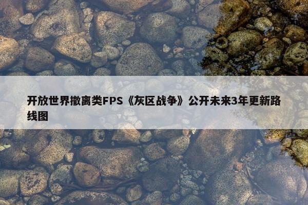 开放世界撤离类FPS《灰区战争》公开未来3年更新路线图