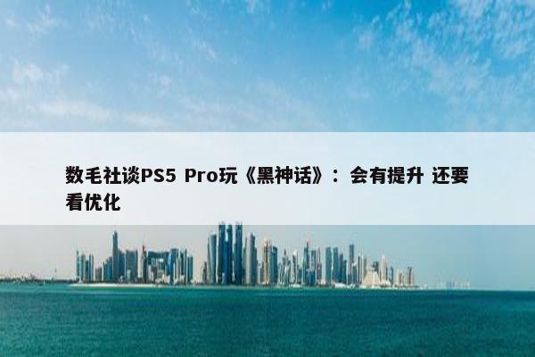 数毛社谈PS5 Pro玩《黑神话》：会有提升 还要看优化