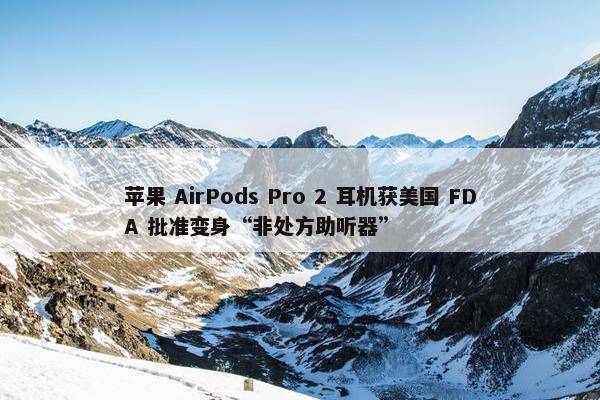 苹果 AirPods Pro 2 耳机获美国 FDA 批准变身“非处方助听器”