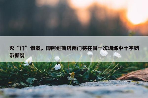 灭“门”惨案，博阿维斯塔两门将在同一次训练中十字韧带撕裂