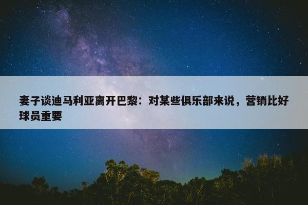 妻子谈迪马利亚离开巴黎：对某些俱乐部来说，营销比好球员重要