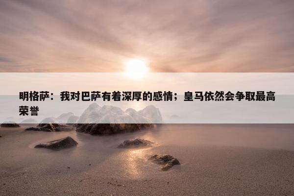 明格萨：我对巴萨有着深厚的感情；皇马依然会争取最高荣誉