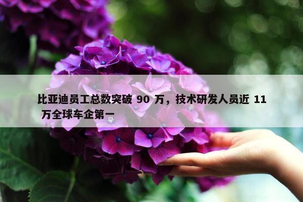 比亚迪员工总数突破 90 万，技术研发人员近 11 万全球车企第一